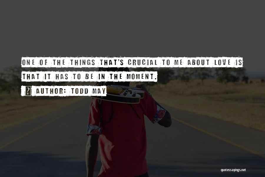Todd May Quotes: One Of The Things That's Crucial To Me About Love Is That It Has To Be In The Moment.