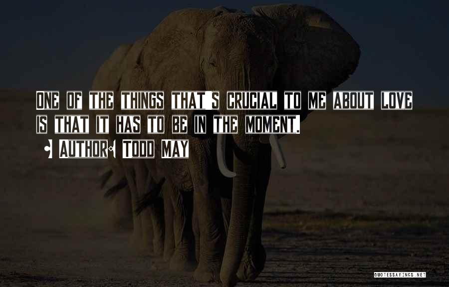 Todd May Quotes: One Of The Things That's Crucial To Me About Love Is That It Has To Be In The Moment.