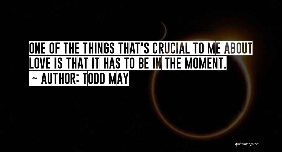 Todd May Quotes: One Of The Things That's Crucial To Me About Love Is That It Has To Be In The Moment.