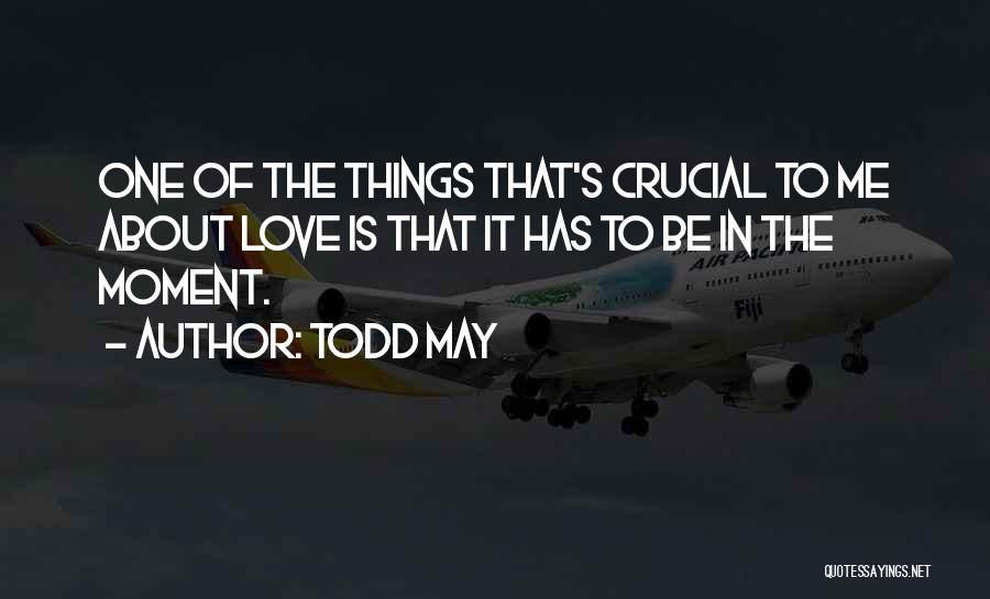 Todd May Quotes: One Of The Things That's Crucial To Me About Love Is That It Has To Be In The Moment.