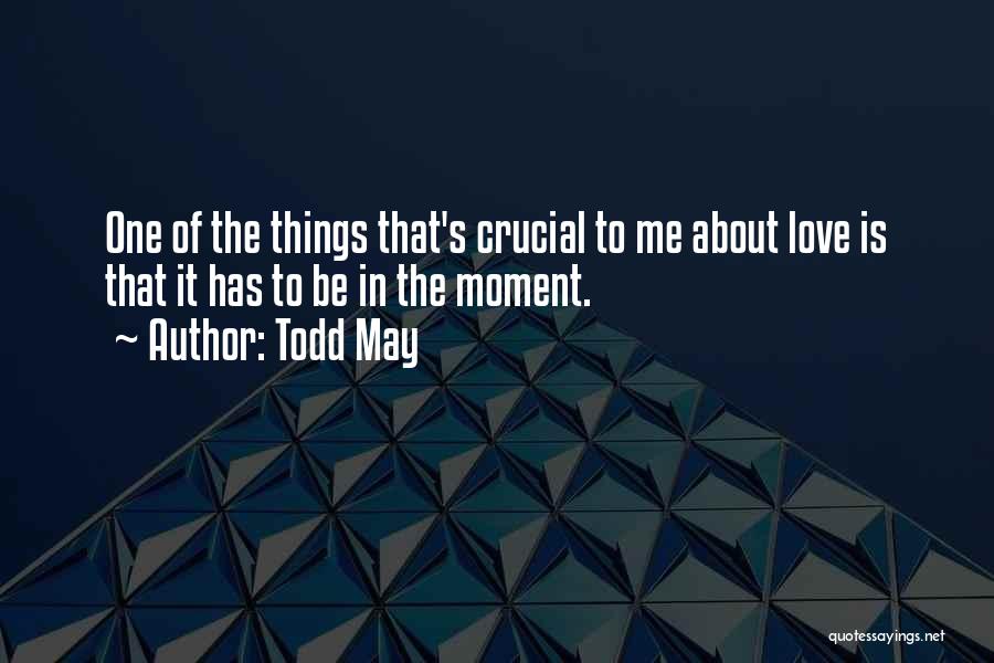 Todd May Quotes: One Of The Things That's Crucial To Me About Love Is That It Has To Be In The Moment.