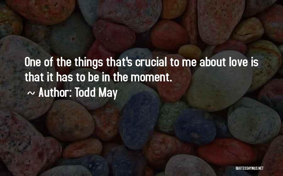 Todd May Quotes: One Of The Things That's Crucial To Me About Love Is That It Has To Be In The Moment.