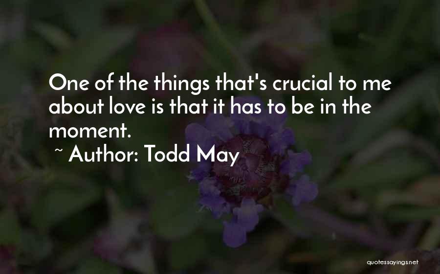 Todd May Quotes: One Of The Things That's Crucial To Me About Love Is That It Has To Be In The Moment.