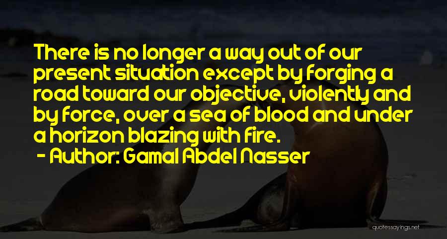 Gamal Abdel Nasser Quotes: There Is No Longer A Way Out Of Our Present Situation Except By Forging A Road Toward Our Objective, Violently