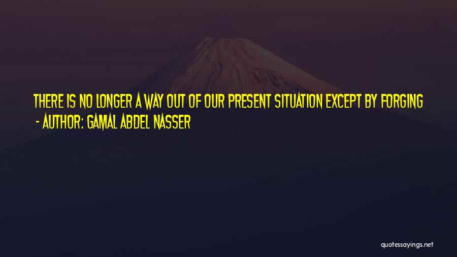 Gamal Abdel Nasser Quotes: There Is No Longer A Way Out Of Our Present Situation Except By Forging A Road Toward Our Objective, Violently