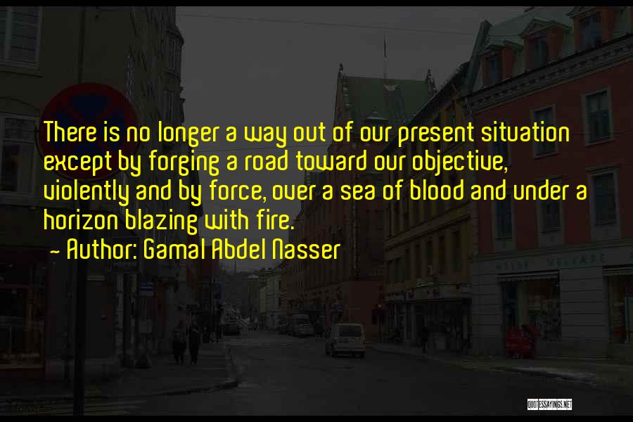 Gamal Abdel Nasser Quotes: There Is No Longer A Way Out Of Our Present Situation Except By Forging A Road Toward Our Objective, Violently