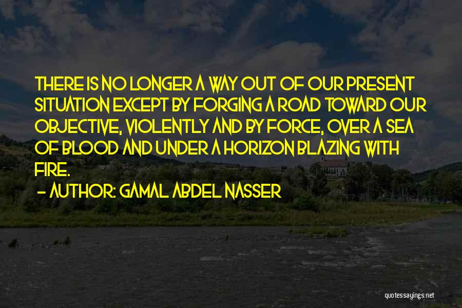 Gamal Abdel Nasser Quotes: There Is No Longer A Way Out Of Our Present Situation Except By Forging A Road Toward Our Objective, Violently