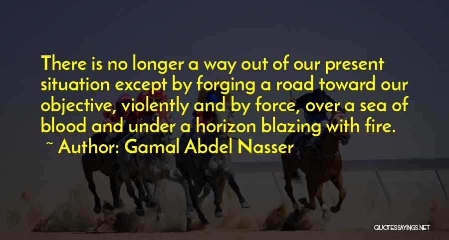 Gamal Abdel Nasser Quotes: There Is No Longer A Way Out Of Our Present Situation Except By Forging A Road Toward Our Objective, Violently