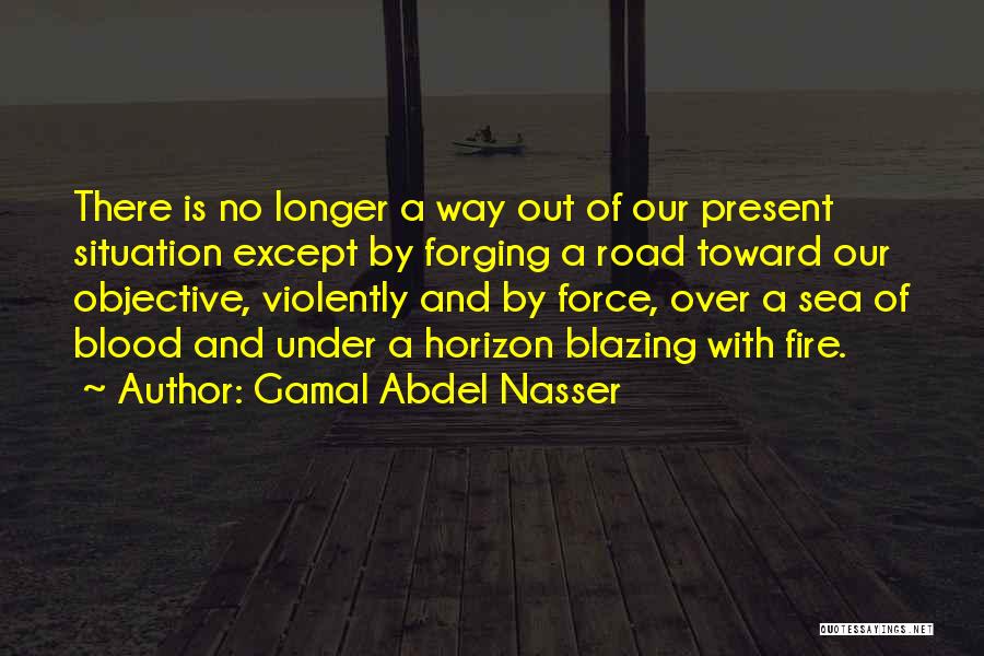 Gamal Abdel Nasser Quotes: There Is No Longer A Way Out Of Our Present Situation Except By Forging A Road Toward Our Objective, Violently
