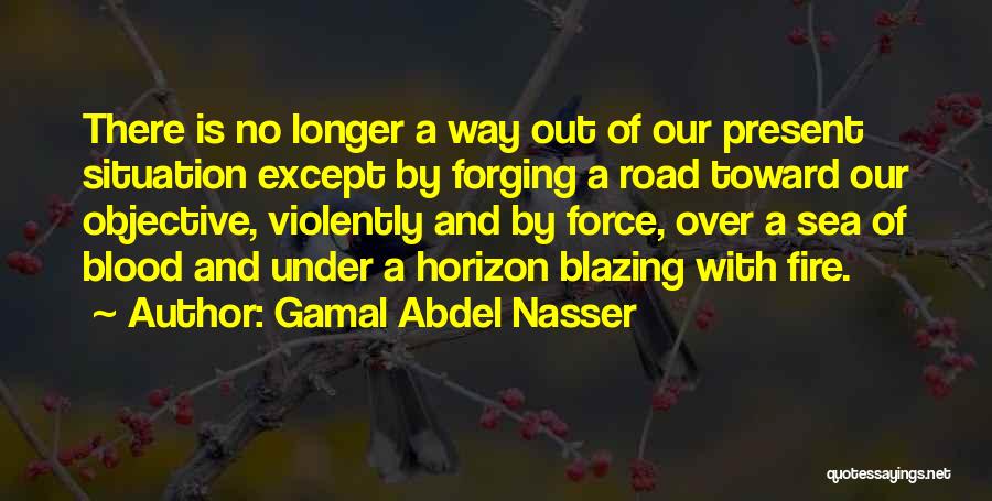 Gamal Abdel Nasser Quotes: There Is No Longer A Way Out Of Our Present Situation Except By Forging A Road Toward Our Objective, Violently