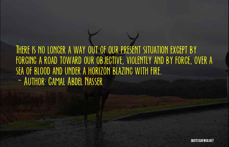 Gamal Abdel Nasser Quotes: There Is No Longer A Way Out Of Our Present Situation Except By Forging A Road Toward Our Objective, Violently