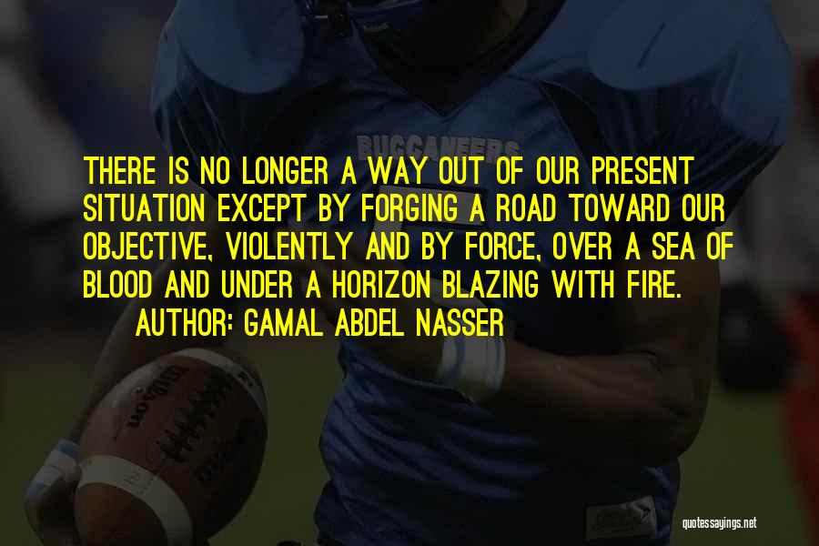 Gamal Abdel Nasser Quotes: There Is No Longer A Way Out Of Our Present Situation Except By Forging A Road Toward Our Objective, Violently