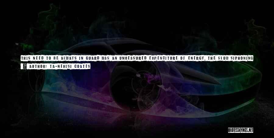 Ta-Nehisi Coates Quotes: This Need To Be Always In Guard Was An Unmeasured Expenditure Of Energy, The Slow Siphoning Of Essence. It Contributed