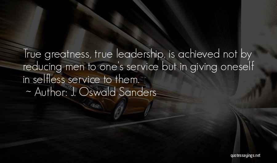 J. Oswald Sanders Quotes: True Greatness, True Leadership, Is Achieved Not By Reducing Men To One's Service But In Giving Oneself In Selfless Service