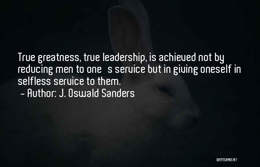 J. Oswald Sanders Quotes: True Greatness, True Leadership, Is Achieved Not By Reducing Men To One's Service But In Giving Oneself In Selfless Service