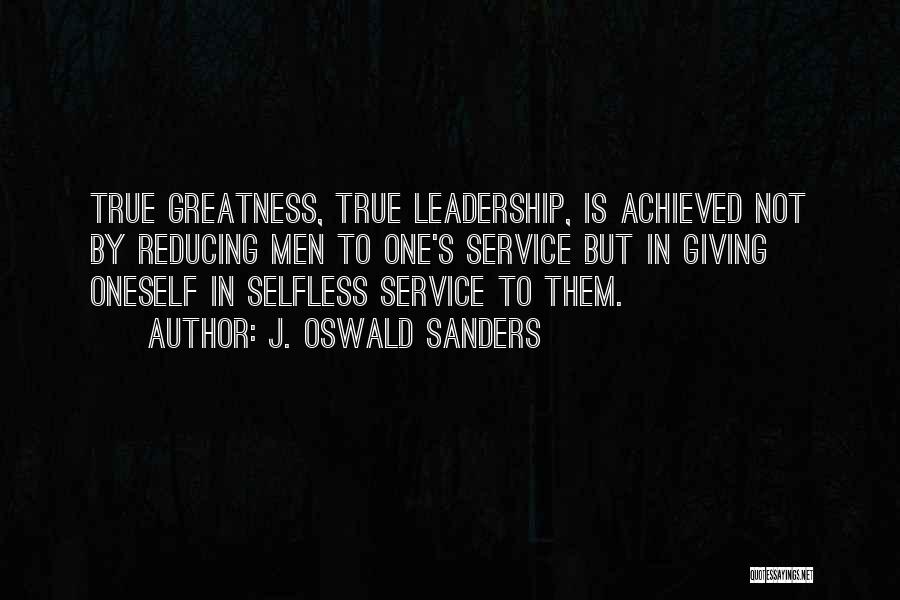 J. Oswald Sanders Quotes: True Greatness, True Leadership, Is Achieved Not By Reducing Men To One's Service But In Giving Oneself In Selfless Service
