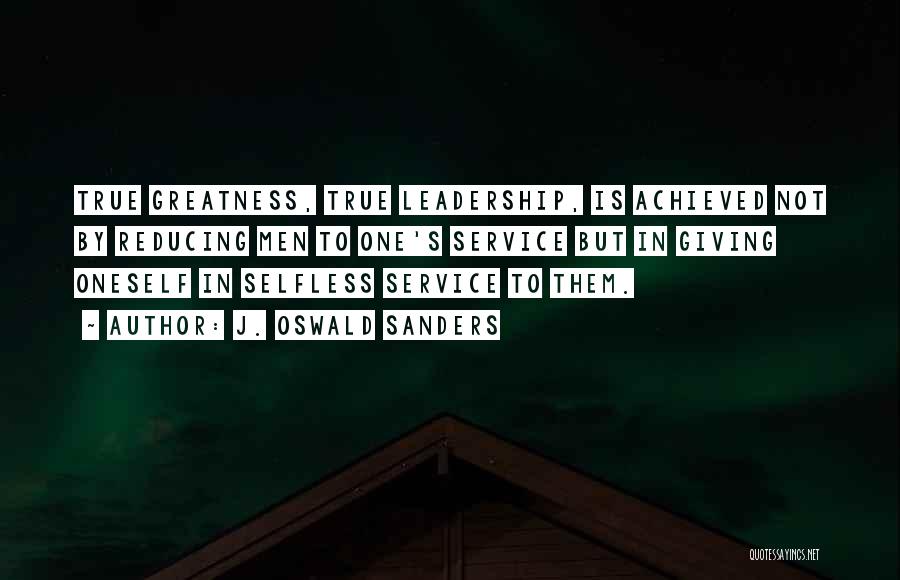 J. Oswald Sanders Quotes: True Greatness, True Leadership, Is Achieved Not By Reducing Men To One's Service But In Giving Oneself In Selfless Service