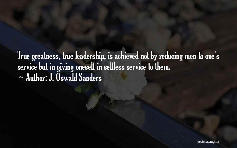 J. Oswald Sanders Quotes: True Greatness, True Leadership, Is Achieved Not By Reducing Men To One's Service But In Giving Oneself In Selfless Service