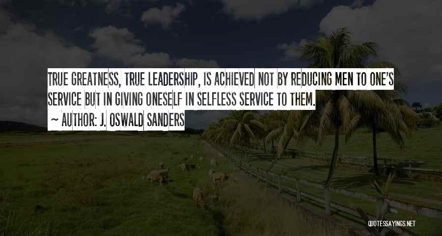 J. Oswald Sanders Quotes: True Greatness, True Leadership, Is Achieved Not By Reducing Men To One's Service But In Giving Oneself In Selfless Service