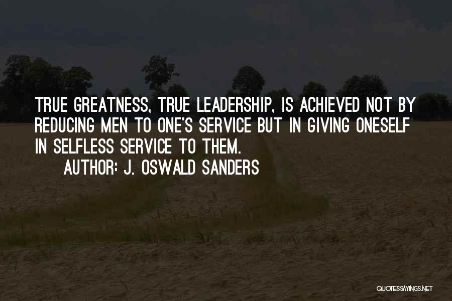 J. Oswald Sanders Quotes: True Greatness, True Leadership, Is Achieved Not By Reducing Men To One's Service But In Giving Oneself In Selfless Service