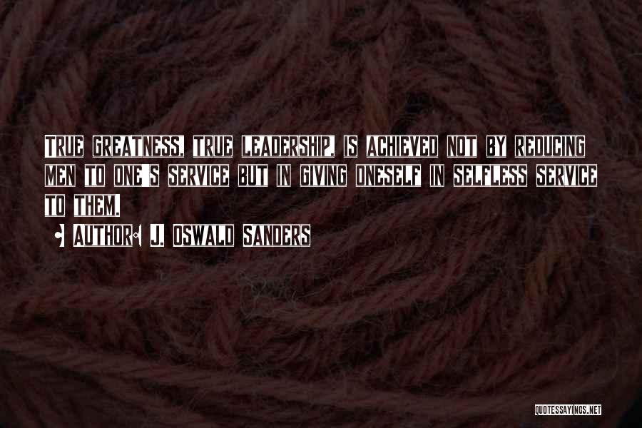 J. Oswald Sanders Quotes: True Greatness, True Leadership, Is Achieved Not By Reducing Men To One's Service But In Giving Oneself In Selfless Service