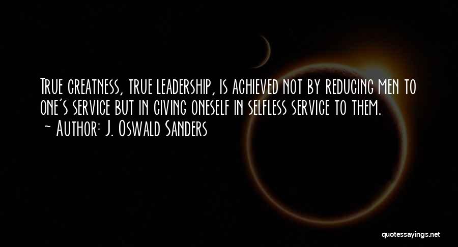 J. Oswald Sanders Quotes: True Greatness, True Leadership, Is Achieved Not By Reducing Men To One's Service But In Giving Oneself In Selfless Service