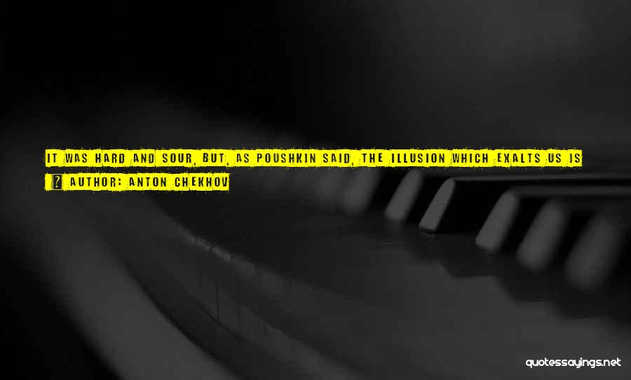 Anton Chekhov Quotes: It Was Hard And Sour, But, As Poushkin Said, The Illusion Which Exalts Us Is Dearer To Us Than Ten