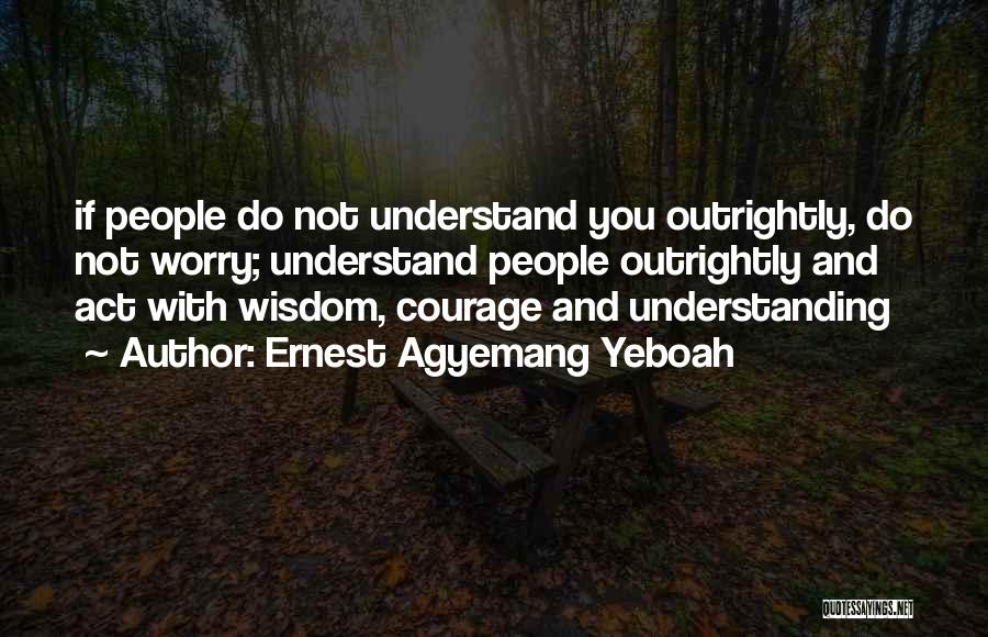 Ernest Agyemang Yeboah Quotes: If People Do Not Understand You Outrightly, Do Not Worry; Understand People Outrightly And Act With Wisdom, Courage And Understanding