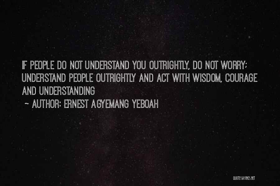 Ernest Agyemang Yeboah Quotes: If People Do Not Understand You Outrightly, Do Not Worry; Understand People Outrightly And Act With Wisdom, Courage And Understanding