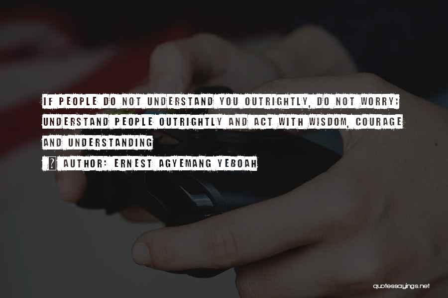 Ernest Agyemang Yeboah Quotes: If People Do Not Understand You Outrightly, Do Not Worry; Understand People Outrightly And Act With Wisdom, Courage And Understanding