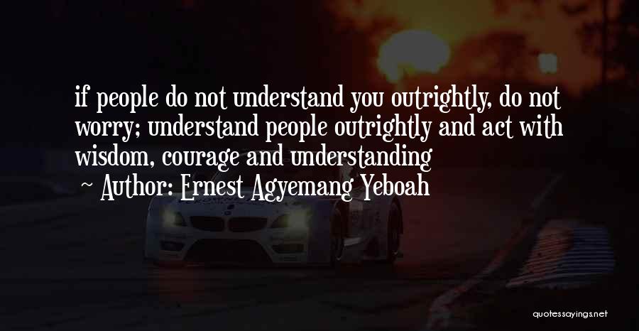 Ernest Agyemang Yeboah Quotes: If People Do Not Understand You Outrightly, Do Not Worry; Understand People Outrightly And Act With Wisdom, Courage And Understanding