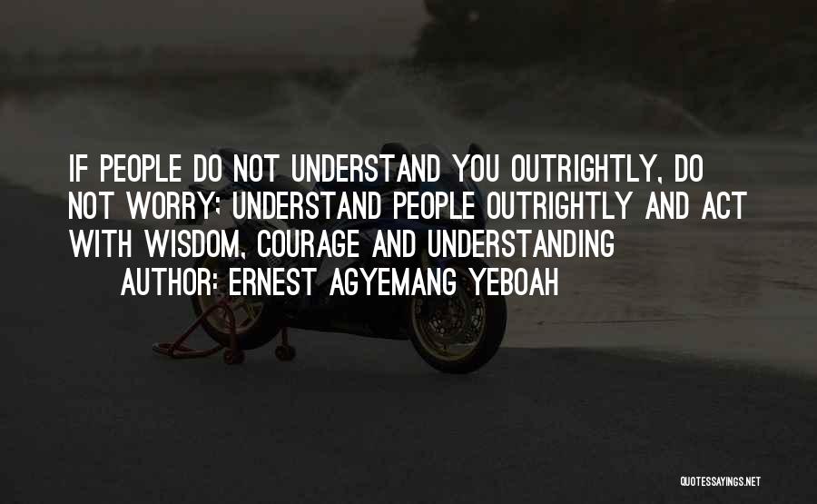 Ernest Agyemang Yeboah Quotes: If People Do Not Understand You Outrightly, Do Not Worry; Understand People Outrightly And Act With Wisdom, Courage And Understanding