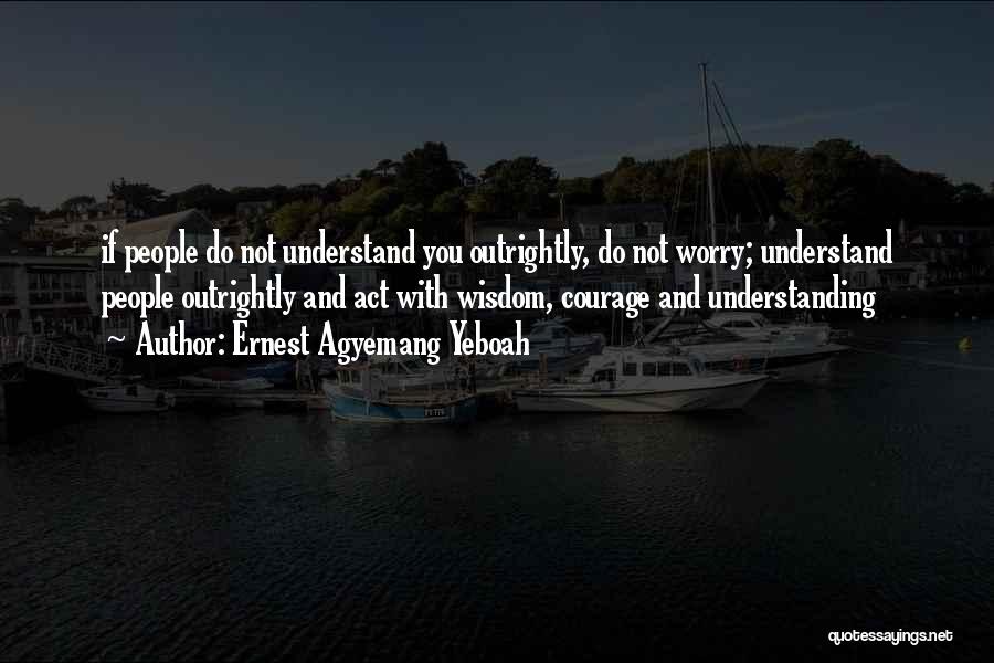 Ernest Agyemang Yeboah Quotes: If People Do Not Understand You Outrightly, Do Not Worry; Understand People Outrightly And Act With Wisdom, Courage And Understanding