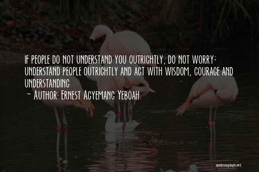 Ernest Agyemang Yeboah Quotes: If People Do Not Understand You Outrightly, Do Not Worry; Understand People Outrightly And Act With Wisdom, Courage And Understanding