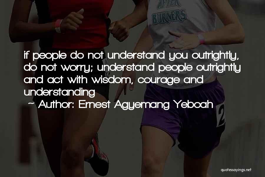 Ernest Agyemang Yeboah Quotes: If People Do Not Understand You Outrightly, Do Not Worry; Understand People Outrightly And Act With Wisdom, Courage And Understanding