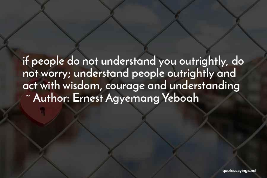 Ernest Agyemang Yeboah Quotes: If People Do Not Understand You Outrightly, Do Not Worry; Understand People Outrightly And Act With Wisdom, Courage And Understanding