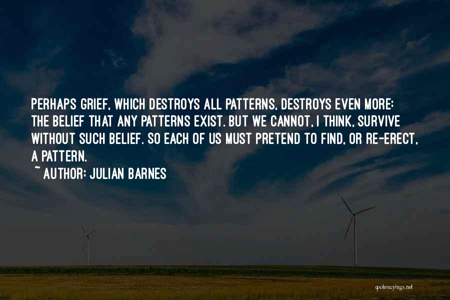 Julian Barnes Quotes: Perhaps Grief, Which Destroys All Patterns, Destroys Even More: The Belief That Any Patterns Exist. But We Cannot, I Think,