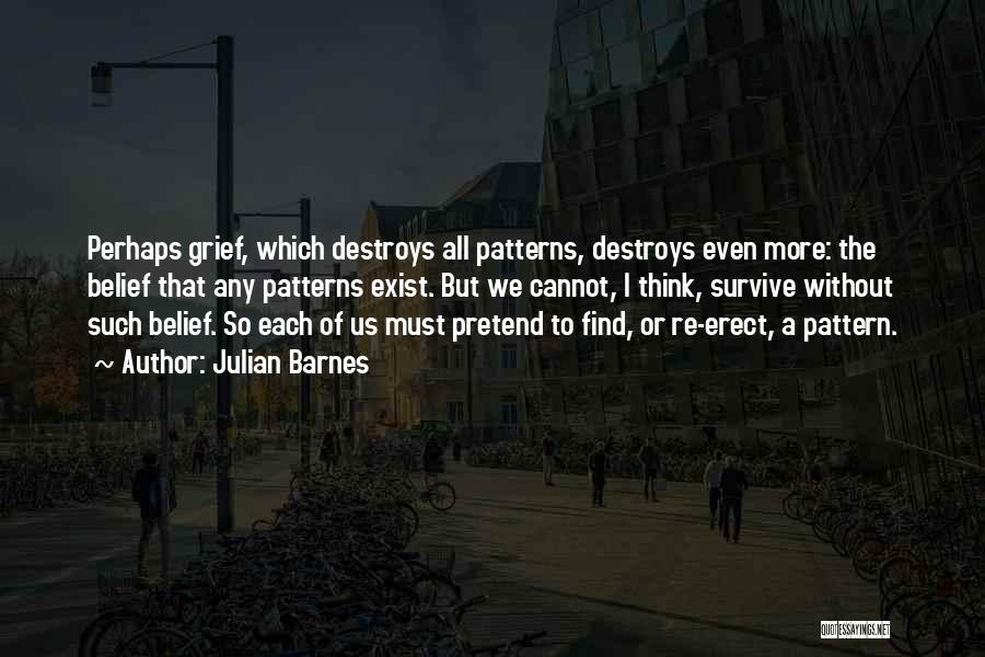 Julian Barnes Quotes: Perhaps Grief, Which Destroys All Patterns, Destroys Even More: The Belief That Any Patterns Exist. But We Cannot, I Think,