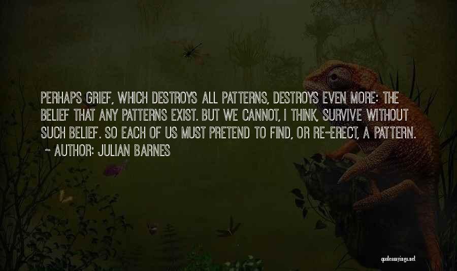 Julian Barnes Quotes: Perhaps Grief, Which Destroys All Patterns, Destroys Even More: The Belief That Any Patterns Exist. But We Cannot, I Think,