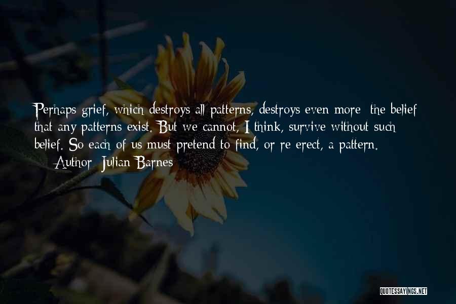 Julian Barnes Quotes: Perhaps Grief, Which Destroys All Patterns, Destroys Even More: The Belief That Any Patterns Exist. But We Cannot, I Think,