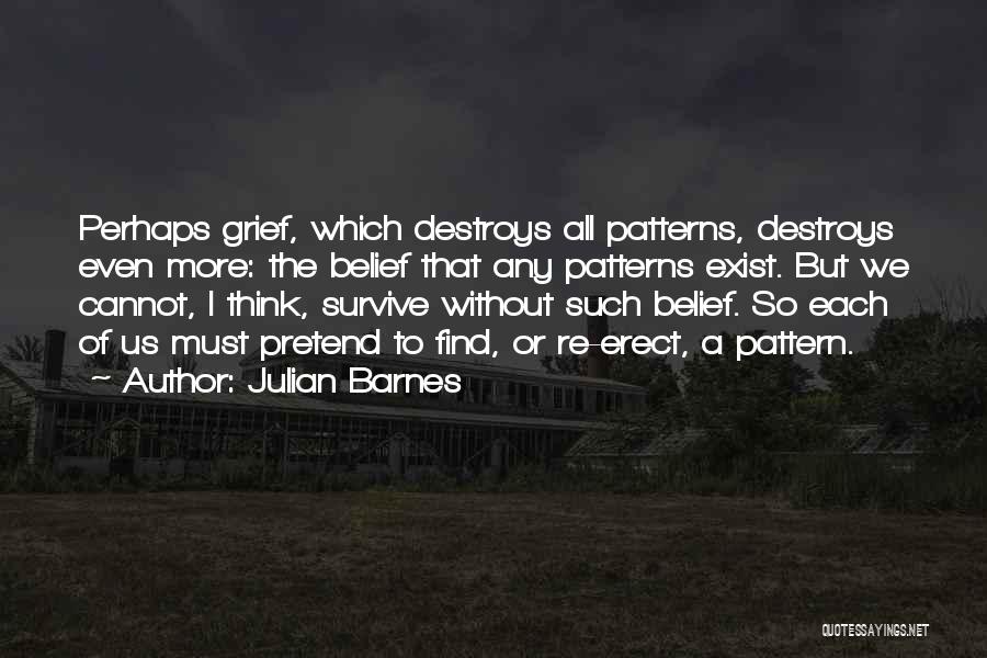 Julian Barnes Quotes: Perhaps Grief, Which Destroys All Patterns, Destroys Even More: The Belief That Any Patterns Exist. But We Cannot, I Think,