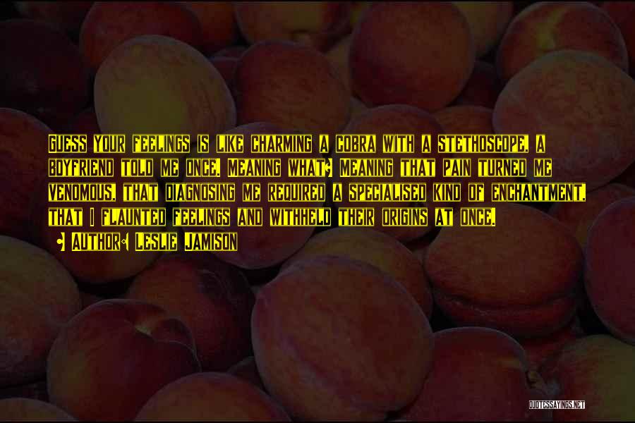 Leslie Jamison Quotes: Guess Your Feelings Is Like Charming A Cobra With A Stethoscope, A Boyfriend Told Me Once. Meaning What? Meaning That