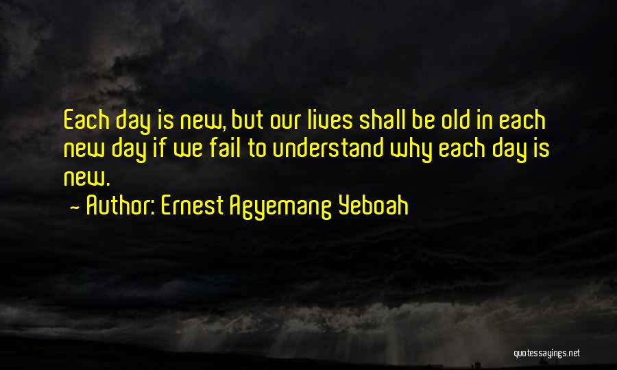 Ernest Agyemang Yeboah Quotes: Each Day Is New, But Our Lives Shall Be Old In Each New Day If We Fail To Understand Why