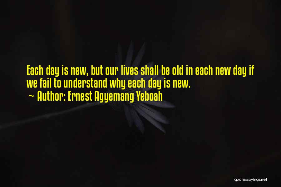 Ernest Agyemang Yeboah Quotes: Each Day Is New, But Our Lives Shall Be Old In Each New Day If We Fail To Understand Why