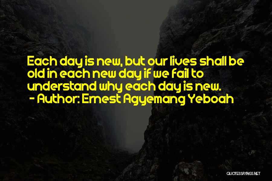 Ernest Agyemang Yeboah Quotes: Each Day Is New, But Our Lives Shall Be Old In Each New Day If We Fail To Understand Why