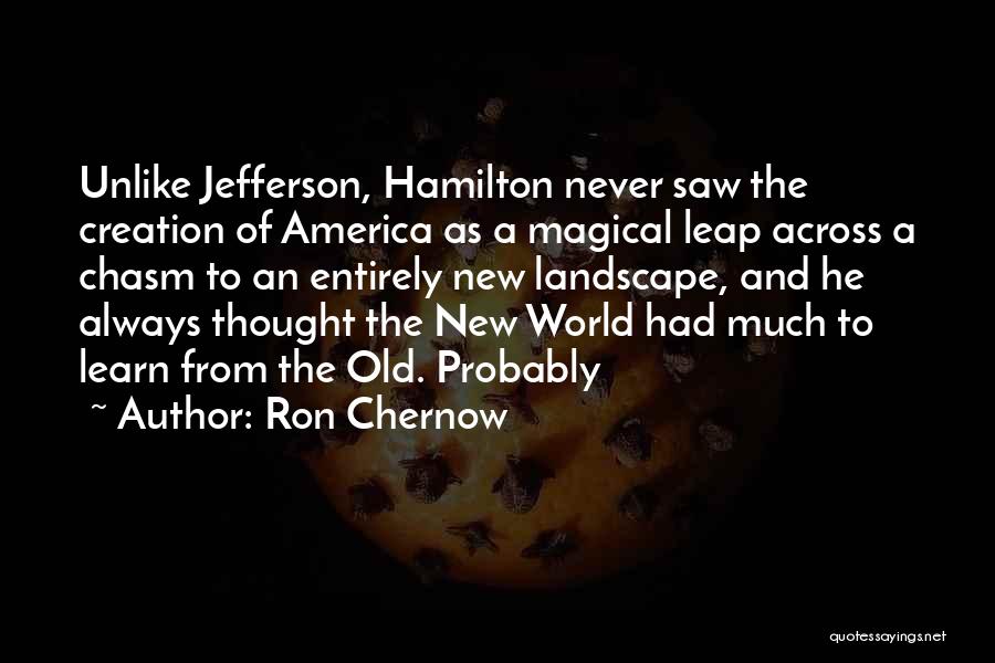 Ron Chernow Quotes: Unlike Jefferson, Hamilton Never Saw The Creation Of America As A Magical Leap Across A Chasm To An Entirely New