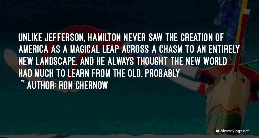 Ron Chernow Quotes: Unlike Jefferson, Hamilton Never Saw The Creation Of America As A Magical Leap Across A Chasm To An Entirely New