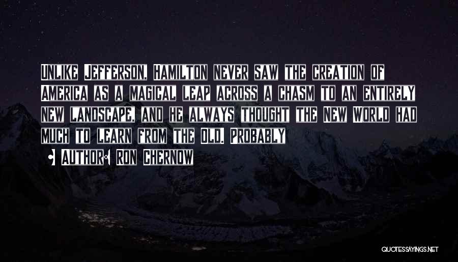 Ron Chernow Quotes: Unlike Jefferson, Hamilton Never Saw The Creation Of America As A Magical Leap Across A Chasm To An Entirely New