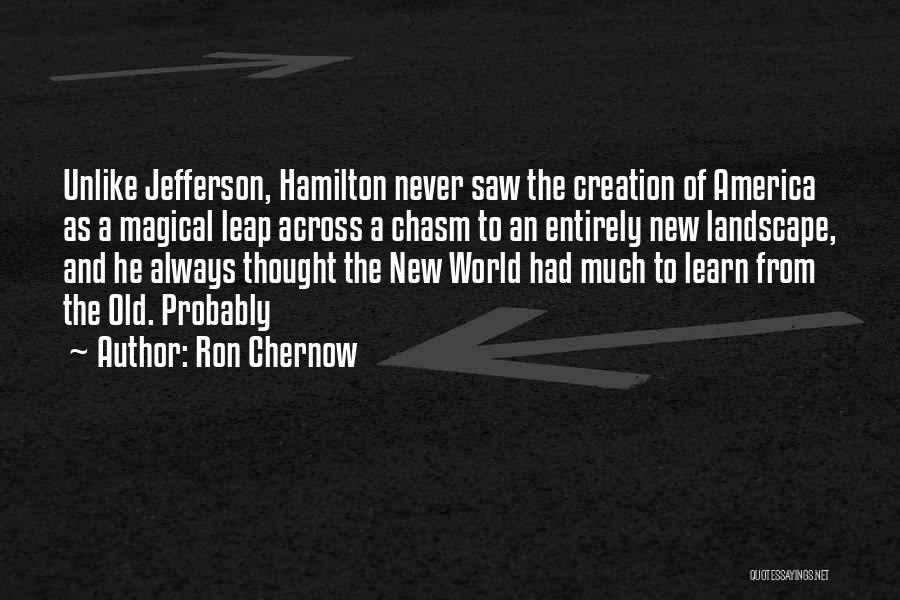 Ron Chernow Quotes: Unlike Jefferson, Hamilton Never Saw The Creation Of America As A Magical Leap Across A Chasm To An Entirely New