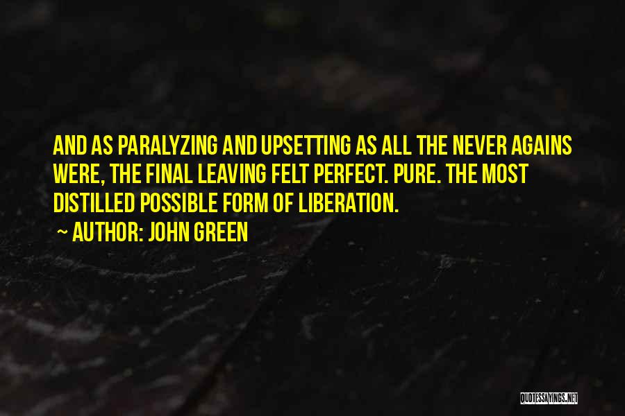 John Green Quotes: And As Paralyzing And Upsetting As All The Never Agains Were, The Final Leaving Felt Perfect. Pure. The Most Distilled